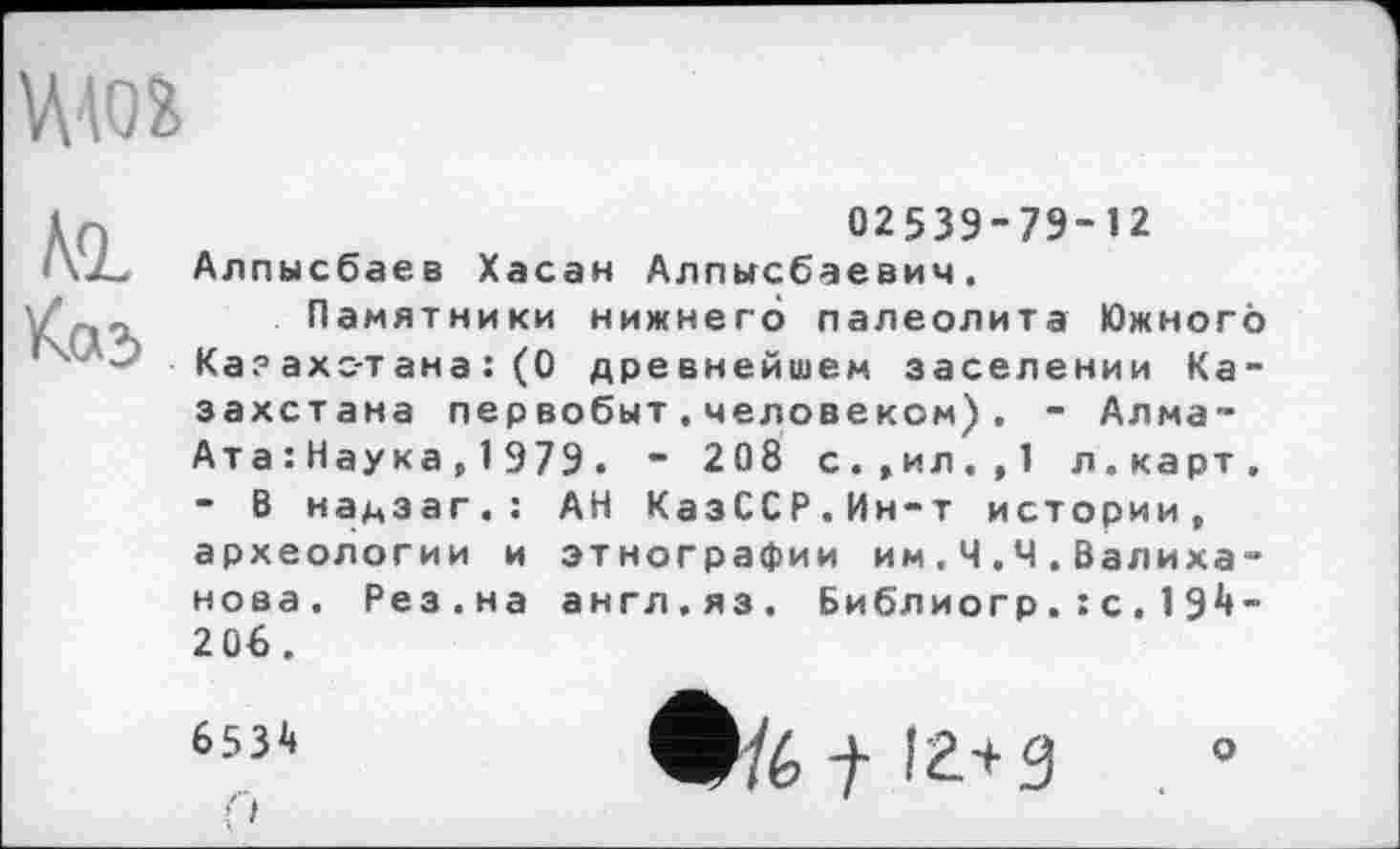 ﻿W
Ml
Каз
02539-79-12 Алпысбаев Хасан Алпысбаевич.
Памятники нижнего палеолита Южного Ка? ахс-тана : (0 древнейшем заселении Казахстана первобыт.человеком). - Алма-Ата : Наука , 1 979 . ” 208 с.,ил.,1 л.карт. - В надзаг.: АН КазССР.Ин-т истории, археологии и этнографии им . Ч.Ч.Валиханова. Рез.на англ.яз. Библиогр.: с.19^-2 Об.
653і*
('i
Ь-.ь t іг+g . °